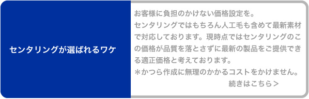 お客様に負担のかけない価格設定を。センタリングではもちろん人工毛も含めて最新素材で対応しております。